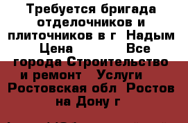 Требуется бригада отделочников и плиточников в г. Надым › Цена ­ 1 000 - Все города Строительство и ремонт » Услуги   . Ростовская обл.,Ростов-на-Дону г.